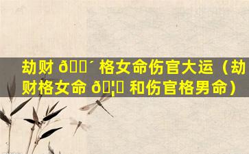 劫财 🐴 格女命伤官大运（劫财格女命 🦈 和伤官格男命）